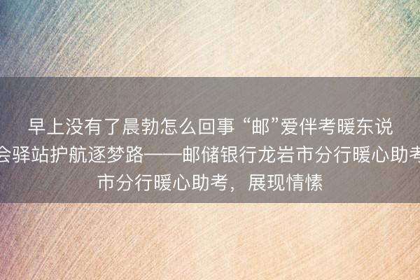 早上没有了晨勃怎么回事 “邮”爱伴考暖东说念主心，工会驿站护航逐梦路——邮储银行龙岩市分行暖心助考，展现情愫