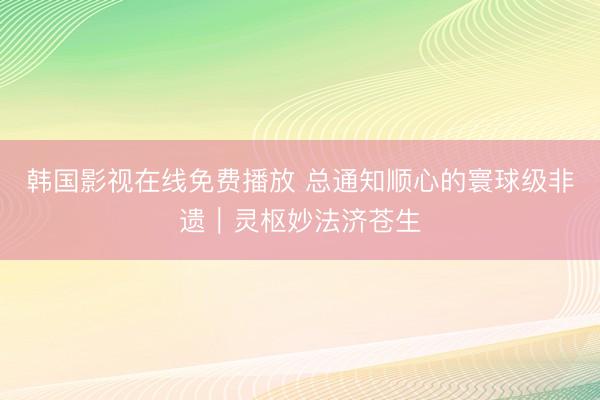 韩国影视在线免费播放 总通知顺心的寰球级非遗｜灵枢妙法济苍生