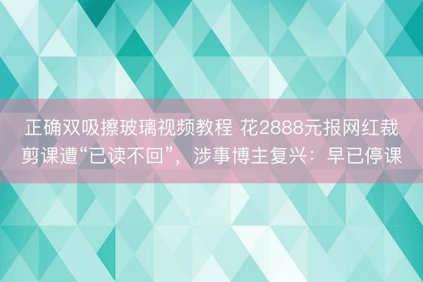 正确双吸擦玻璃视频教程 花2888元报网红裁剪课遭“已读不回”，涉事博主复兴：早已停课