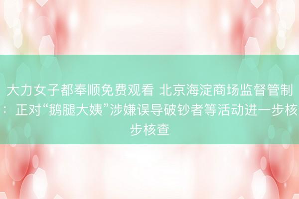 大力女子都奉顺免费观看 北京海淀商场监督管制局：正对“鹅腿大姨”涉嫌误导破钞者等活动进一步核查