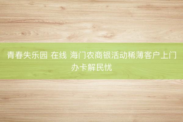 青春失乐园 在线 海门农商银活动稀薄客户上门办卡解民忧