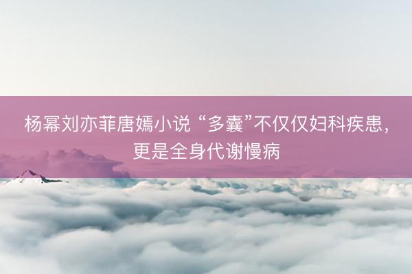 杨幂刘亦菲唐嫣小说 “多囊”不仅仅妇科疾患，更是全身代谢慢病
