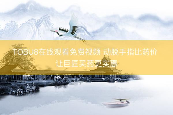 TOBU8在线观看免费视频 动脱手指比药价 让巨匠买药更实惠