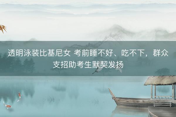 透明泳装比基尼女 考前睡不好、吃不下，群众支招助考生默契发扬