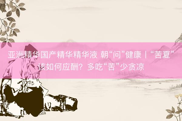 亚洲精华国产精华精华液 朝“问”健康丨“苦夏”该如何应酬？多吃“苦”少贪凉