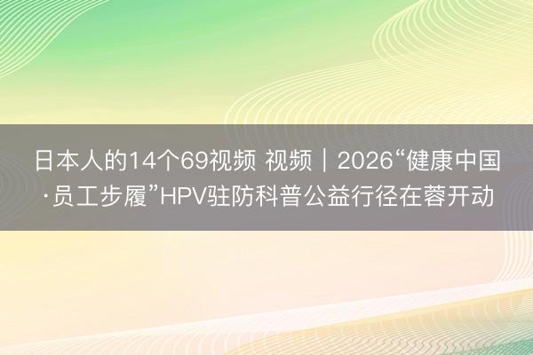 日本人的14个69视频 视频｜2026“健康中国·员工步履”HPV驻防科普公益行径在蓉开动