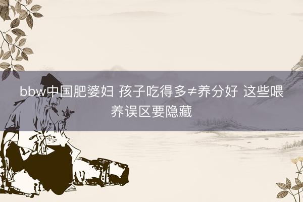 bbw中国肥婆妇 孩子吃得多≠养分好 这些喂养误区要隐藏