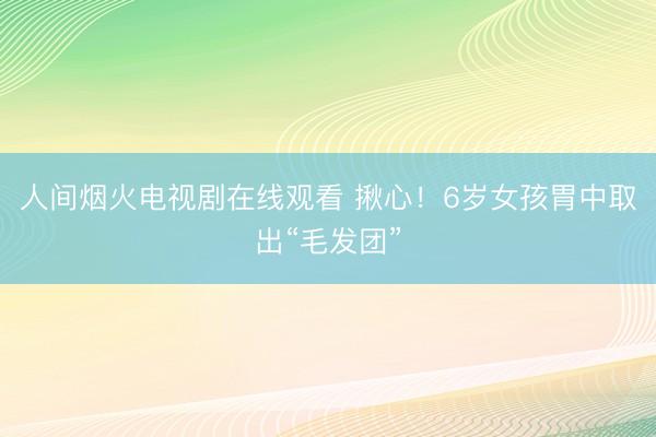 人间烟火电视剧在线观看 揪心！6岁女孩胃中取出“毛发团”
