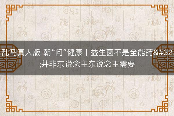 乱马真人版 朝“问”健康丨益生菌不是全能药 并非东说念主东说念主需要