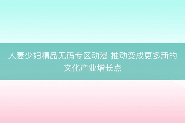人妻少妇精品无码专区动漫 推动变成更多新的文化产业增长点
