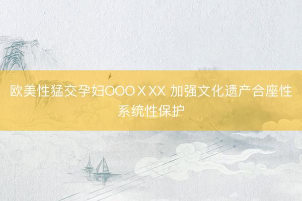 欧美性猛交孕妇OOOⅩXX 加强文化遗产合座性系统性保护