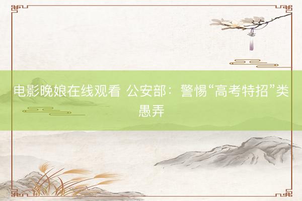 电影晚娘在线观看 公安部:警惕“高考特招”类愚弄