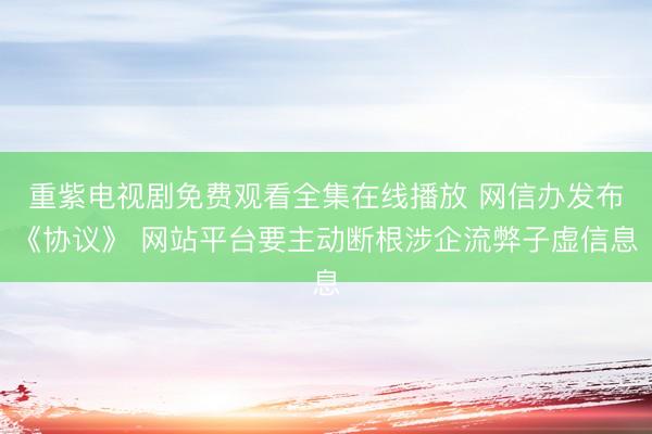 重紫电视剧免费观看全集在线播放 网信办发布《协议》 网站平台要主动断根涉企流弊子虚信息