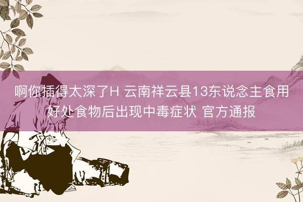 啊你插得太深了H 云南祥云县13东说念主食用好处食物后出现中毒症状 官方通报