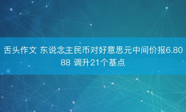 舌头作文 东说念主民币对好意思元中间价报6.8088 调升21个基点