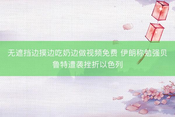 无遮挡边摸边吃奶边做视频免费 伊朗称勉强贝鲁特遭袭挫折以色列