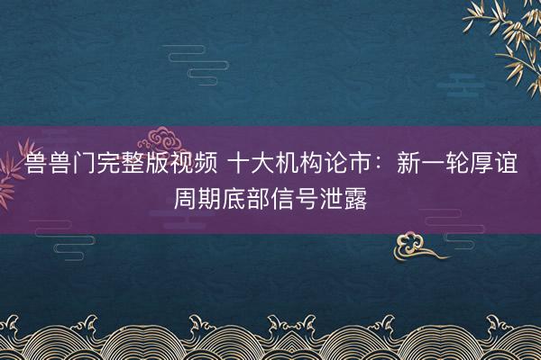 兽兽门完整版视频 十大机构论市:新一轮厚谊周期底部信号泄露