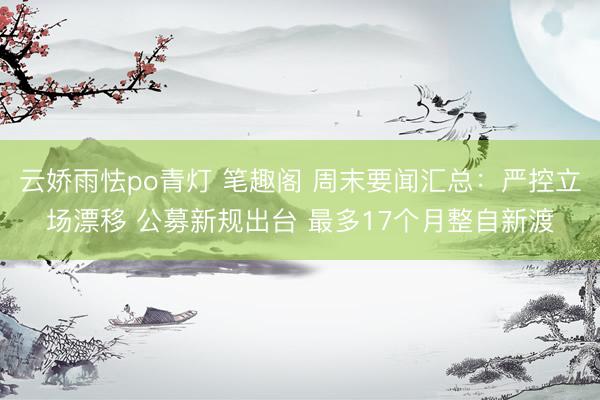 云娇雨怯po青灯 笔趣阁 周末要闻汇总：严控立场漂移 公募新规出台 最多17个月整自新渡