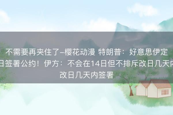 不需要再夹住了-樱花动漫 特朗普：好意思伊定于14日签署公约！伊方：不会在14日但不排斥改日几天内签署