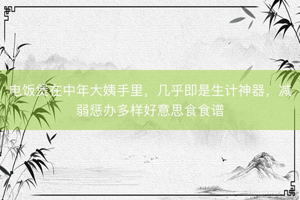 电饭煲在中年大姨手里，几乎即是生计神器，减弱惩办多样好意思食食谱