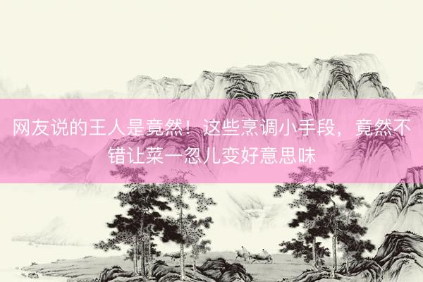 网友说的王人是竟然！这些烹调小手段，竟然不错让菜一忽儿变好意思味