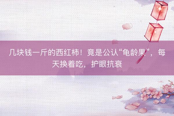 几块钱一斤的西红柿！竟是公认“龟龄果”，每天换着吃，护眼抗衰