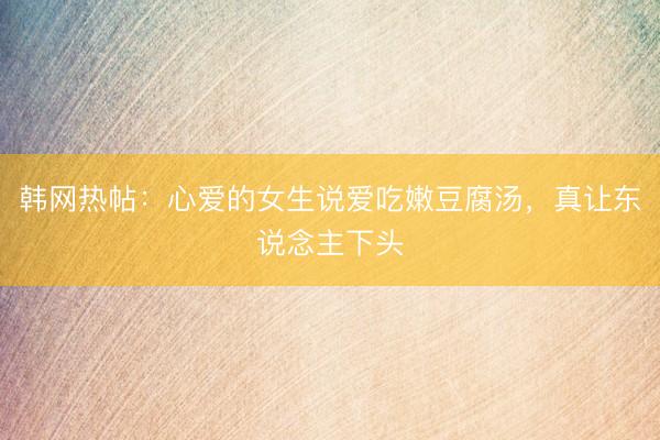 韩网热帖：心爱的女生说爱吃嫩豆腐汤，真让东说念主下头