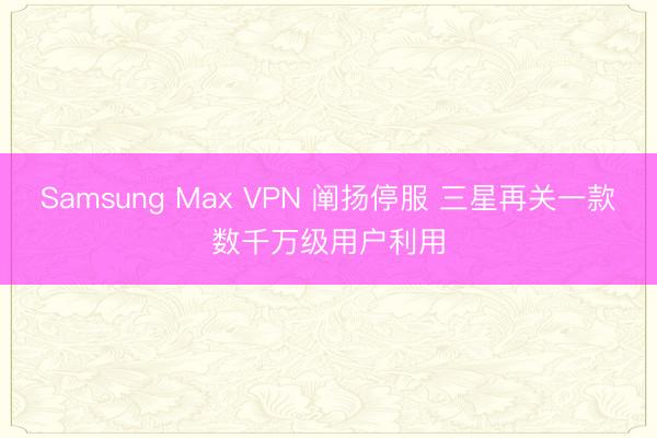 Samsung Max VPN 阐扬停服 三星再关一款数千万级用户利用