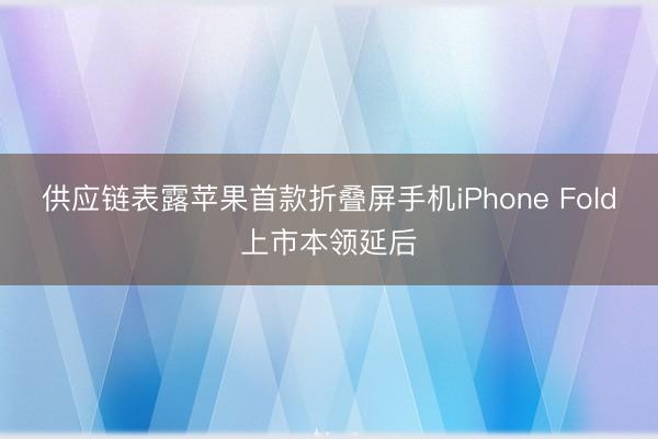 供应链表露苹果首款折叠屏手机iPhone Fold上市本领延后