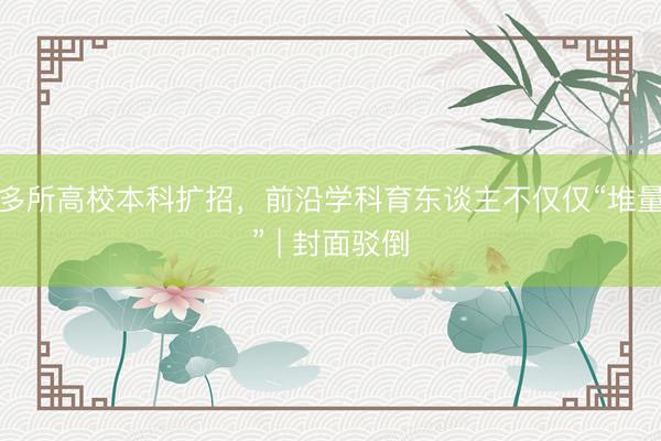 多所高校本科扩招，前沿学科育东谈主不仅仅“堆量” | 封面驳倒