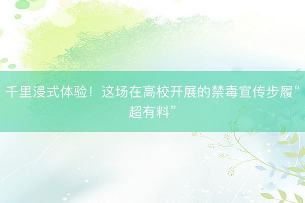 千里浸式体验！这场在高校开展的禁毒宣传步履“超有料”