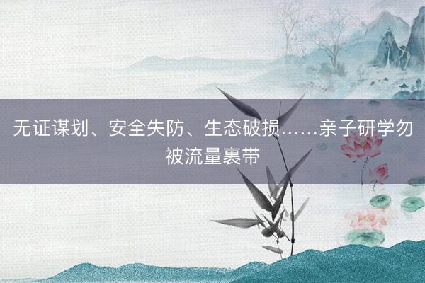 无证谋划、安全失防、生态破损……亲子研学勿被流量裹带