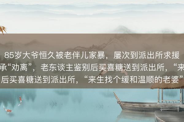 85岁大爷恒久被老伴儿家暴，屡次到派出所求援思鉴别，民警同一后继承“劝离”，老东谈主鉴别后买喜糖送到派出所，“来生找个缓和温顺的老婆”