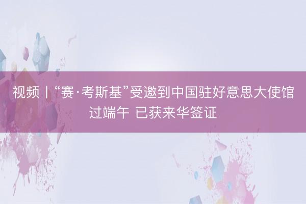 视频丨“赛·考斯基”受邀到中国驻好意思大使馆过端午 已获来华签证