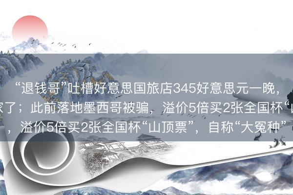 “退钱哥”吐槽好意思国旅店345好意思元一晚,WiFi要收费:离谱到家了;此前落地墨西哥被骗,溢价5倍买2张全国杯“山顶票”,自称“大冤种”