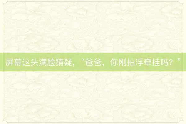 屏幕这头满脸猜疑，“爸爸，你刚拍浮牵挂吗？”