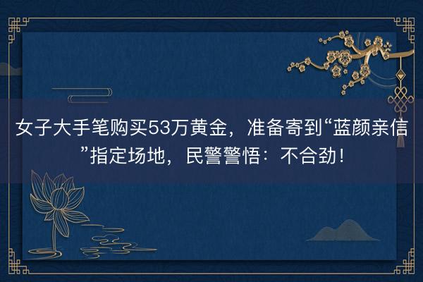 女子大手笔购买53万黄金，准备寄到“蓝颜亲信”指定场地，<a href=