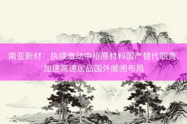 南亚新材：执续激动中枢原材料国产替代职责，加速高速居品国外阛阓布局
