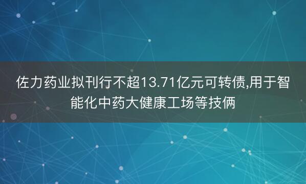 佐力药业拟刊行不超13.71亿元可转债，用于智能化中药大健康工场等技俩