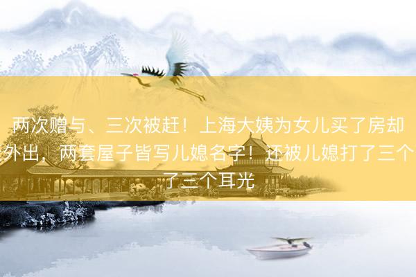 两次赠与、三次被赶！上海大姨为女儿买了房却被赶外出，两套屋子皆写儿媳名字！还被儿媳打了三个耳光